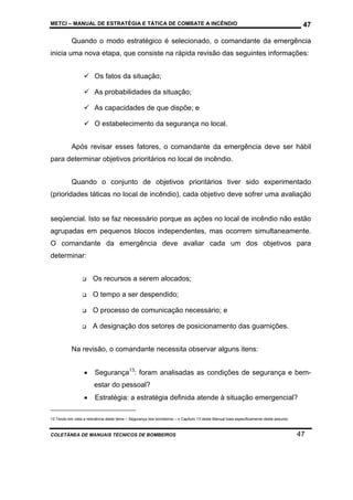 METCI – MANUAL DE ESTRATÉGIA E TÁTICA DE COMBATE A INCÊNDIO

47

Quando o modo estratégico é selecionado, o comandante da emergência
inicia uma nova etapa, que consiste na rápida revisão das seguintes informações:
Os fatos da situação;
As probabilidades da situação;
As capacidades de que dispõe; e
O estabelecimento da segurança no local.
Após revisar esses fatores, o comandante da emergência deve ser hábil
para determinar objetivos prioritários no local de incêndio.
Quando o conjunto de objetivos prioritários tiver sido experimentado
(prioridades táticas no local de incêndio), cada objetivo deve sofrer uma avaliação

seqüencial. Isto se faz necessário porque as ações no local de incêndio não estão
agrupadas em pequenos blocos independentes, mas ocorrem simultaneamente.
O comandante da emergência deve avaliar cada um dos objetivos para
determinar:
Os recursos a serem alocados;
O tempo a ser despendido;
O processo de comunicação necessário; e
A designação dos setores de posicionamento das guarnições.
Na revisão, o comandante necessita observar alguns itens:
•

Segurança13: foram analisadas as condições de segurança e bemestar do pessoal?

•

Estratégia: a estratégia definida atende à situação emergencial?

13 Tendo em vista a relevância deste tema – Segurança dos bombeiros – o Capítulo 13 deste Manual trata especificamente deste assunto.

COLETÂNEA DE MANUAIS TÉCNICOS DE BOMBEIROS

47

 
