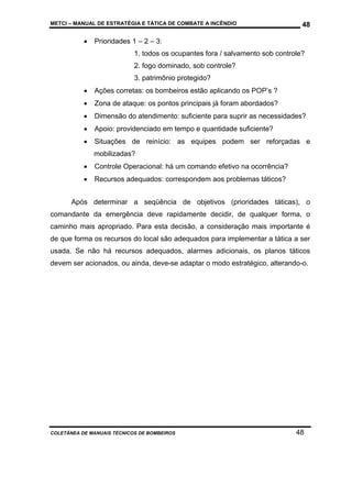 METCI – MANUAL DE ESTRATÉGIA E TÁTICA DE COMBATE A INCÊNDIO

•

48

Prioridades 1 – 2 – 3:
1. todos os ocupantes fora / salvamento sob controle?
2. fogo dominado, sob controle?
3. patrimônio protegido?

•

Ações corretas: os bombeiros estão aplicando os POP’s ?

•

Zona de ataque: os pontos principais já foram abordados?

•

Dimensão do atendimento: suficiente para suprir as necessidades?

•

Apoio: providenciado em tempo e quantidade suficiente?

•

Situações de reinício: as equipes podem ser reforçadas e
mobilizadas?

•

Controle Operacional: há um comando efetivo na ocorrência?

•

Recursos adequados: correspondem aos problemas táticos?

Após determinar a seqüência de objetivos (prioridades táticas), o
comandante da emergência deve rapidamente decidir, de qualquer forma, o
caminho mais apropriado. Para esta decisão, a consideração mais importante é
de que forma os recursos do local são adequados para implementar a tática a ser
usada. Se não há recursos adequados, alarmes adicionais, os planos táticos
devem ser acionados, ou ainda, deve-se adaptar o modo estratégico, alterando-o.

COLETÂNEA DE MANUAIS TÉCNICOS DE BOMBEIROS

48

 