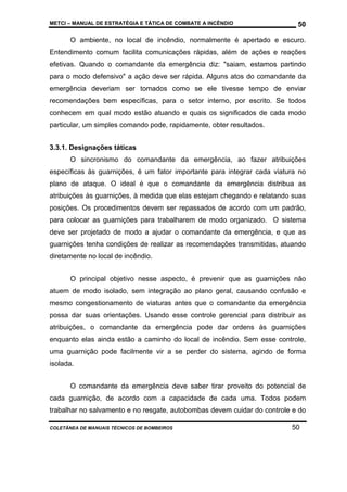 METCI – MANUAL DE ESTRATÉGIA E TÁTICA DE COMBATE A INCÊNDIO

50

O ambiente, no local de incêndio, normalmente é apertado e escuro.
Entendimento comum facilita comunicações rápidas, além de ações e reações
efetivas. Quando o comandante da emergência diz: "saiam, estamos partindo
para o modo defensivo" a ação deve ser rápida. Alguns atos do comandante da
emergência deveriam ser tomados como se ele tivesse tempo de enviar
recomendações bem específicas, para o setor interno, por escrito. Se todos
conhecem em qual modo estão atuando e quais os significados de cada modo
particular, um simples comando pode, rapidamente, obter resultados.
3.3.1. Designações táticas
O sincronismo do comandante da emergência, ao fazer atribuições
específicas às guarnições, é um fator importante para integrar cada viatura no
plano de ataque. O ideal é que o comandante da emergência distribua as
atribuições às guarnições, à medida que elas estejam chegando e relatando suas
posições. Os procedimentos devem ser repassados de acordo com um padrão,
para colocar as guarnições para trabalharem de modo organizado. O sistema
deve ser projetado de modo a ajudar o comandante da emergência, e que as
guarnições tenha condições de realizar as recomendações transmitidas, atuando
diretamente no local de incêndio.
O principal objetivo nesse aspecto, é prevenir que as guarnições não
atuem de modo isolado, sem integração ao plano geral, causando confusão e
mesmo congestionamento de viaturas antes que o comandante da emergência
possa dar suas orientações. Usando esse controle gerencial para distribuir as
atribuições, o comandante da emergência pode dar ordens às guarnições
enquanto elas ainda estão a caminho do local de incêndio. Sem esse controle,
uma guarnição pode facilmente vir a se perder do sistema, agindo de forma
isolada.
O comandante da emergência deve saber tirar proveito do potencial de
cada guarnição, de acordo com a capacidade de cada uma. Todos podem
trabalhar no salvamento e no resgate, autobombas devem cuidar do controle e do
COLETÂNEA DE MANUAIS TÉCNICOS DE BOMBEIROS

50

 