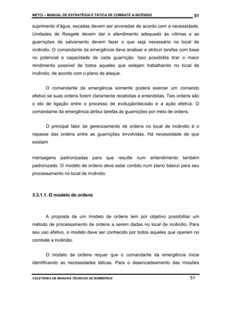 METCI – MANUAL DE ESTRATÉGIA E TÁTICA DE COMBATE A INCÊNDIO

51

suprimento d’água, escadas devem ser arvoradas de acordo com a necessidade,
Unidades de Resgate devem dar o atendimento adequado às vítimas e as
guarnições de salvamento devem fazer o que seja necessário no local de
incêndio. O comandante da emergência deve analisar e atribuir tarefas com base
no potencial e capacidade de cada guarnição. Isso possibilita tirar o maior
rendimento possível de todos aqueles que estejam trabalhando no local de
incêndio, de acordo com o plano de ataque.
O comandante da emergência somente poderá exercer um comando
efetivo se suas ordens forem claramente recebidas e entendidas. Tais ordens são
o elo de ligação entre o processo de evolução/decisão e a ação efetiva. O
comandante da emergência atribui tarefas às guarnições por meio de ordens.
O principal fator de gerenciamento de ordens no local de incêndio é o
repasse das ordens entre as guarnições envolvidas. Há necessidade de que
existam

mensagens

padronizadas

para

que

resulte

num

entendimento

também

padronizado. O modelo de ordens deve estar contido num plano básico para seu
processamento no local de incêndio.

3.3.1.1. O modelo de ordens

A proposta de um modelo de ordens tem por objetivo possibilitar um
método de processamento de ordens a serem dadas no local de incêndio. Para
seu uso efetivo, o modelo deve ser conhecido por todos aqueles que operam no
combate a incêndio.
O modelo de ordens requer que o comandante da emergência inicie
identificando as necessidades táticas. Para o desencadeamento das missões

COLETÂNEA DE MANUAIS TÉCNICOS DE BOMBEIROS

51

 