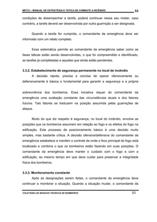 METCI – MANUAL DE ESTRATÉGIA E TÁTICA DE COMBATE A INCÊNDIO

53

condições de desempenhar a tarefa, poderá continuar nesse seu mister, caso
contrário, a tarefa deverá ser desenvolvida por outra guarnição a ser designada.
Quando a tarefa for cumprida, o comandante da emergência deve ser
informado com um relato completo.
Essa sistemática permite ao comandante da emergência saber como as
fases táticas estão sendo desenvolvidas, o que foi compreendido e identificado,
as tarefas já completadas e aquelas que ainda estão pendentes.
3.3.2. Estabelecimento de segurança permanente no local de incêndio
A decisão rápida, precisa e concisa de operar ofensivamente ou
defensivamente é básica e fundamental para garantir a segurança e a própria

sobrevivência dos bombeiros. Essa iniciativa requer do comandante da
emergência uma avaliação constante das circunstâncias atuais e dos fatores
futuros. Tais fatores se traduzem na posição assumida pelas guarnições de
ataque.
Muito do que diz respeito à segurança, no local do incêndio, envolve as
posições que os bombeiros assumem em relação ao fogo e os efeitos do fogo na
edificação. Este processo de posicionamento básico é uma decisão muito
simples, mas bastante crítica. A decisão ofensiva/defensiva do comandante da
emergência estabelece e mantém o controle de onde o foco principal do fogo está
localizado e combina o que os bombeiros estão fazendo em suas posições. O
comandante da emergência deve manter o cuidado com o fogo e com a
edificação, ao mesmo tempo em que deve cuidar para preservar a integridade
física dos bombeiros.
3.3.3. Monitoramento constante
Após as designações serem feitas, o comandante da emergência deve
continuar a monitorar a situação. Quando a situação mudar, o comandante da
COLETÂNEA DE MANUAIS TÉCNICOS DE BOMBEIROS

53

 