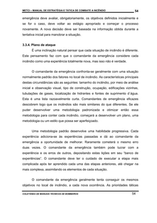 METCI – MANUAL DE ESTRATÉGIA E TÁTICA DE COMBATE A INCÊNDIO

54

emergência deve avaliar, obrigatoriamente, os objetivos definidos inicialmente e
se for o caso, deve voltar ao estágio apropriado e começar o processo
novamente. A nova decisão deve ser baseada na informação obtida durante a
tentativa inicial para manobrar a situação.
3.3.4. Plano de ataque
É uma inclinação natural pensar que cada situação de incêndio é diferente.
Este pensamento faz com que o comandante da emergência considere cada
incêndio como uma experiência totalmente nova, mas isso não é verdade.
O comandante da emergência confronta-se geralmente com uma situação
normalmente padrão dos fatores no local de incêndio. As características principais
destas circunstâncias são as seguintes: tamanho do incêndio, por meio de análise
inicial e observação visual, tipo de construção, ocupação, edificações vizinhas,
tubulações de gases, localização de hidrantes e fontes de suprimento d`água.
Esta é uma lista razoavelmente curta. Comandantes de emergência eficazes
descobrem logo que os incêndios são mais similares do que diferentes. Se ele
puder desenvolver uma metodologia padronizada e otimizar então essa
metodologia para conter cada incêndio, começará a desenvolver um plano, uma
metodologia ou um estilo que possa ser aperfeiçoado.
Uma metodologia padrão desenvolve uma habilidade progressiva. Cada
experiência adiciona-se às experiências passadas e dá ao comandante da
emergência a oportunidade de melhorar. Raramente cometerá o mesmo erro
duas vezes. O comandante da emergência também pode lucrar com a
experiência e os erros de outros, depositando estas lições em seu “banco de
experiências”. O comandante deve ter o cuidado de executar a etapa mais
complicada após ter aprendido cada uma das etapas anteriores, até chegar na
mais complexa, assimilando os elementos de cada situação.
O comandante da emergência geralmente tenta conseguir os mesmos
objetivos no local de incêndio, a cada nova ocorrência. As prioridades táticas
COLETÂNEA DE MANUAIS TÉCNICOS DE BOMBEIROS

54

 