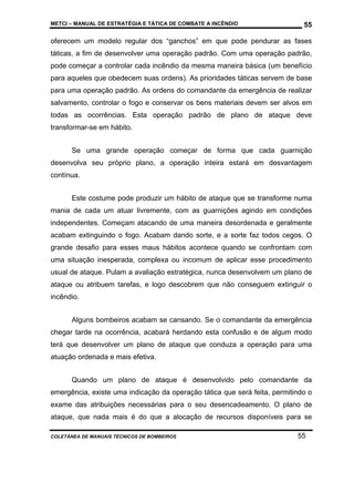 METCI – MANUAL DE ESTRATÉGIA E TÁTICA DE COMBATE A INCÊNDIO

55

oferecem um modelo regular dos “ganchos” em que pode pendurar as fases
táticas, a fim de desenvolver uma operação padrão. Com uma operação padrão,
pode começar a controlar cada incêndio da mesma maneira básica (um benefício
para aqueles que obedecem suas ordens). As prioridades táticas servem de base
para uma operação padrão. As ordens do comandante da emergência de realizar
salvamento, controlar o fogo e conservar os bens materiais devem ser alvos em
todas as ocorrências. Esta operação padrão de plano de ataque deve
transformar-se em hábito.
Se uma grande operação começar de forma que cada guarnição
desenvolva seu próprio plano, a operação inteira estará em desvantagem
contínua.
Este costume pode produzir um hábito de ataque que se transforme numa
mania de cada um atuar livremente, com as guarnições agindo em condições
independentes. Começam atacando de uma maneira desordenada e geralmente
acabam extinguindo o fogo. Acabam dando sorte, e a sorte faz todos cegos. O
grande desafio para esses maus hábitos acontece quando se confrontam com
uma situação inesperada, complexa ou incomum de aplicar esse procedimento
usual de ataque. Pulam a avaliação estratégica, nunca desenvolvem um plano de
ataque ou atribuem tarefas, e logo descobrem que não conseguem extinguir o
incêndio.
Alguns bombeiros acabam se cansando. Se o comandante da emergência
chegar tarde na ocorrência, acabará herdando esta confusão e de algum modo
terá que desenvolver um plano de ataque que conduza a operação para uma
atuação ordenada e mais efetiva.
Quando um plano de ataque é desenvolvido pelo comandante da
emergência, existe uma indicação da operação tática que será feita, permitindo o
exame das atribuições necessárias para o seu desencadeamento. O plano de
ataque, que nada mais é do que a alocação de recursos disponíveis para se
COLETÂNEA DE MANUAIS TÉCNICOS DE BOMBEIROS

55

 