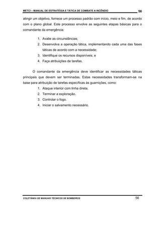 METCI – MANUAL DE ESTRATÉGIA E TÁTICA DE COMBATE A INCÊNDIO

56

atingir um objetivo, fornece um processo padrão com início, meio e fim, de acordo
com o plano global. Este processo envolve as seguintes etapas básicas para o
comandante da emergência:
1. Avalie as circunstâncias;
2. Desenvolva a operação tática, implementando cada uma das fases
táticas de acordo com a necessidade;
3. Identifique os recursos disponíveis; e
4. Faça atribuições de tarefas.
O comandante da emergência deve identificar as necessidades táticas
principais que devem ser terminadas. Estas necessidades transformam-se na
base para atribuição de tarefas específicas às guarnições, como:
1. Ataque interior com linha direta.
2. Terminar a exploração.
3. Controlar o fogo.
4. Iniciar o salvamento necessário.

COLETÂNEA DE MANUAIS TÉCNICOS DE BOMBEIROS

56

 