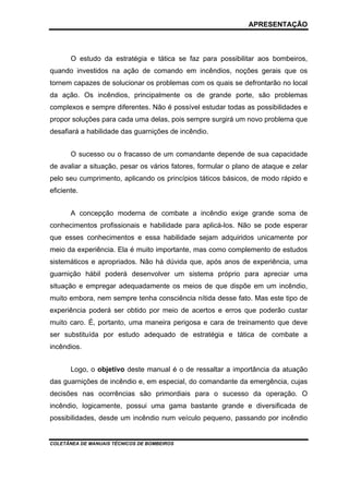 APRESENTAÇÃO

O estudo da estratégia e tática se faz para possibilitar aos bombeiros,
quando investidos na ação de comando em incêndios, noções gerais que os
tornem capazes de solucionar os problemas com os quais se defrontarão no local
da ação. Os incêndios, principalmente os de grande porte, são problemas
complexos e sempre diferentes. Não é possível estudar todas as possibilidades e
propor soluções para cada uma delas, pois sempre surgirá um novo problema que
desafiará a habilidade das guarnições de incêndio.
O sucesso ou o fracasso de um comandante depende de sua capacidade
de avaliar a situação, pesar os vários fatores, formular o plano de ataque e zelar
pelo seu cumprimento, aplicando os princípios táticos básicos, de modo rápido e
eficiente.
A concepção moderna de combate a incêndio exige grande soma de
conhecimentos profissionais e habilidade para aplicá-los. Não se pode esperar
que esses conhecimentos e essa habilidade sejam adquiridos unicamente por
meio da experiência. Ela é muito importante, mas como complemento de estudos
sistemáticos e apropriados. Não há dúvida que, após anos de experiência, uma
guarnição hábil poderá desenvolver um sistema próprio para apreciar uma
situação e empregar adequadamente os meios de que dispõe em um incêndio,
muito embora, nem sempre tenha consciência nítida desse fato. Mas este tipo de
experiência poderá ser obtido por meio de acertos e erros que poderão custar
muito caro. É, portanto, uma maneira perigosa e cara de treinamento que deve
ser substituída por estudo adequado de estratégia e tática de combate a
incêndios.
Logo, o objetivo deste manual é o de ressaltar a importância da atuação
das guarnições de incêndio e, em especial, do comandante da emergência, cujas
decisões nas ocorrências são primordiais para o sucesso da operação. O
incêndio, logicamente, possui uma gama bastante grande e diversificada de
possibilidades, desde um incêndio num veículo pequeno, passando por incêndio

COLETÂNEA DE MANUAIS TÉCNICOS DE BOMBEIROS

 