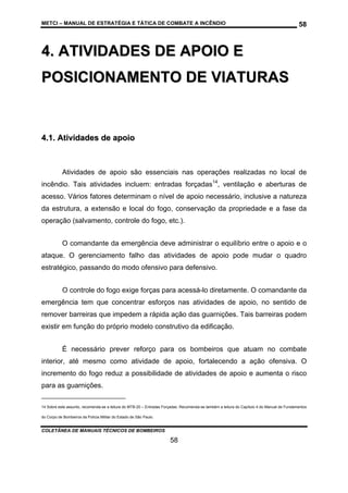 METCI – MANUAL DE ESTRATÉGIA E TÁTICA DE COMBATE A INCÊNDIO

58

4. ATIVIDADES DE APOIO E
POSICIONAMENTO DE VIATURAS

4.1. Atividades de apoio

Atividades de apoio são essenciais nas operações realizadas no local de
incêndio. Tais atividades incluem: entradas forçadas14, ventilação e aberturas de
acesso. Vários fatores determinam o nível de apoio necessário, inclusive a natureza
da estrutura, a extensão e local do fogo, conservação da propriedade e a fase da
operação (salvamento, controle do fogo, etc.).
O comandante da emergência deve administrar o equilíbrio entre o apoio e o
ataque. O gerenciamento falho das atividades de apoio pode mudar o quadro
estratégico, passando do modo ofensivo para defensivo.
O controle do fogo exige forças para acessá-lo diretamente. O comandante da
emergência tem que concentrar esforços nas atividades de apoio, no sentido de
remover barreiras que impedem a rápida ação das guarnições. Tais barreiras podem
existir em função do próprio modelo construtivo da edificação.
É necessário prever reforço para os bombeiros que atuam no combate
interior, até mesmo como atividade de apoio, fortalecendo a ação ofensiva. O
incremento do fogo reduz a possibilidade de atividades de apoio e aumenta o risco
para as guarnições.
14 Sobre este assunto, recomenda-se a leitura do MTB-20 – Entradas Forçadas. Recomenda-se também a leitura do Capítulo 4 do Manual de Fundamentos
do Corpo de Bombeiros da Polícia Militar do Estado de São Paulo.

COLETÂNEA DE MANUAIS TÉCNICOS DE BOMBEIROS

58

 