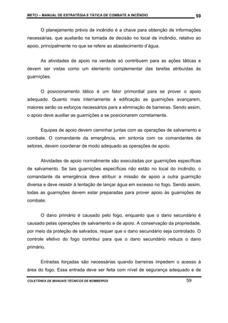 METCI – MANUAL DE ESTRATÉGIA E TÁTICA DE COMBATE A INCÊNDIO

59

O planejamento prévio de incêndio é a chave para obtenção de informações
necessárias, que auxliarão na tomada de decisão no local de incêndio, relativo ao
apoio, principalmente no que se refere ao abastecimento d’água.
As atividades de apoio na verdade só contribuem para as ações táticas e
devem ser vistas como um elemento complementar das tarefas atribuídas às
guarnições.
O posicionamento tático é um fator primordial para se prover o apoio
adequado. Quanto mais internamente à edificação as guarnições avançarem,
maiores serão os esforços necessários para a eliminação de barreiras. Sendo assim,
o apoio deve auxiliar as guarnições a se posicionarem corretamente.
Equipes de apoio devem caminhar juntas com as operações de salvamento e
combate. O comandante da emergência, em sintonia com os comandantes de
setores, devem coordenar de modo adequado as operações de apoio.
Atividades de apoio normalmente são executadas por guarnições específicas
de salvamento. Se tais guarnições específicas não estão no local do incêndio, o
comandante da emergência deve atribuir a missão de apoio a outra guarnição
diversa e deve resistir à tentação de lançar água em excesso no fogo. Sendo assim,
todas as guarnições devem estar preparadas para prover apoio às guarnições de
combate.
O dano primário é causado pelo fogo, enquanto que o dano secundário é
causado pelas operações de salvamento e de apoio. A conservação da propriedade,
por meio da proteção de salvados, requer que o dano secundário seja controlado. O
controle efetivo do fogo contribui para que o dano secundário reduza o dano
primário.
Entradas forçadas são necessárias quando barreiras impedem o acesso à
área do fogo. Essa entrada deve ser feita com nível de segurança adequado e de
COLETÂNEA DE MANUAIS TÉCNICOS DE BOMBEIROS

59

 