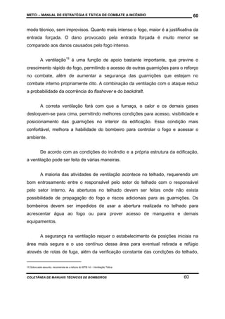 METCI – MANUAL DE ESTRATÉGIA E TÁTICA DE COMBATE A INCÊNDIO

60

modo técnico, sem improvisos. Quanto mais intenso o fogo, maior é a justificativa da
entrada forçada. O dano provocado pela entrada forçada é muito menor se
comparado aos danos causados pelo fogo intenso.
A ventilação15 é uma função de apoio bastante importante, que previne o
crescimento rápido do fogo, permitindo o acesso de outras guarnições para o reforço
no combate, além de aumentar a segurança das guarnições que estejam no
combate interno propriamente dito. A combinação da ventilação com o ataque reduz
a probabilidade da ocorrência do flashover e do backdraft.
A correta ventilação fará com que a fumaça, o calor e os demais gases
desloquem-se para cima, permitindo melhores condições para acesso, visibilidade e
posicionamento das guarnições no interior da edificação. Essa condição mais
confortável, melhora a habilidade do bombeiro para controlar o fogo e acessar o
ambiente.
De acordo com as condições do incêndio e a própria estrutura da edificação,
a ventilação pode ser feita de várias maneiras.
A maioria das atividades de ventilação acontece no telhado, requerendo um
bom entrosamento entre o responsável pelo setor do telhado com o responsável
pelo setor interno. As aberturas no telhado devem ser feitas onde não exista
possibilidade de propagação do fogo e riscos adicionais para as guarnições. Os
bombeiros devem ser impedidos de usar a abertura realizada no telhado para
acrescentar água ao fogo ou para prover acesso de mangueira e demais
equipamentos.
A segurança na ventilação requer o estabelecimento de posições iniciais na
área mais segura e o uso contínuo dessa área para eventual retirada e refúgio
através de rotas de fuga, além da verificação constante das condições do telhado,

15 Sobre este assunto, recomenda-se a leitura do MTB-14 – Ventilação Tática.

COLETÂNEA DE MANUAIS TÉCNICOS DE BOMBEIROS

60

 