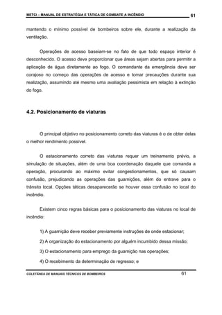 METCI – MANUAL DE ESTRATÉGIA E TÁTICA DE COMBATE A INCÊNDIO

61

mantendo o mínimo possível de bombeiros sobre ele, durante a realização da
ventilação.
Operações de acesso baseiam-se no fato de que todo espaço interior é
desconhecido. O acesso deve proporcionar que áreas sejam abertas para permitir a
aplicação de água diretamente ao fogo. O comandante da emergência deve ser
corajoso no começo das operações de acesso e tomar precauções durante sua
realização, assumindo até mesmo uma avaliação pessimista em relação à extinção
do fogo.

4.2. Posicionamento de viaturas

O principal objetivo no posicionamento correto das viaturas é o de obter delas
o melhor rendimento possível.
O estacionamento correto das viaturas requer um treinamento prévio, a
simulação de situações, além de uma boa coordenação daquele que comanda a
operação, procurando ao máximo evitar congestionamentos, que só causam
confusão, prejudicando as operações das guarnições, além do entrave para o
trânsito local. Opções táticas desaparecerão se houver essa confusão no local do
incêndio.
Existem cinco regras básicas para o posicionamento das viaturas no local de
incêndio:
1) A guarnição deve receber previamente instruções de onde estacionar;
2) A organização do estacionamento por alguém incumbido dessa missão;
3) O estacionamento para emprego da guarnição nas operações;
4) O recebimento da determinação de regresso; e
COLETÂNEA DE MANUAIS TÉCNICOS DE BOMBEIROS

61

 