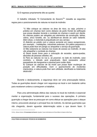 METCI – MANUAL DE ESTRATÉGIA E TÁTICA DE COMBATE A INCÊNDIO

62

5) O regresso propriamente dito ao quartel.
O trabalho intitulado “O Comandante do Socorro16” ressalta as seguintes
regras para o posicionamento de viaturas no local de incêndio:
“1) Não coloque as viaturas na área de risco, ou seja, próximo a
prédios em chamas bem como debaixo da parte frontal da edificação
que possa desabar durante o combate às chamas e assim por diante.
As viaturas podem ser atingidas por elementos de construção, telhas,
vidros, zinco fundido, etc. ou danificam-se devido ao calor radiante.
Além disso, o motorista é prejudicado em seu serviço.
2) Adentre ao prédio com a viatura somente em casos excepcionais,
por exemplo: - instalações, industriais extensas. Em pátios pequenos a
viatura pode ficar em perigo ou atrapalhar o serviço da guarnição.
3) Não estacione as viaturas nos locais de acesso ao incêndio. Aí elas
vão atrapalhar o combate às chamas.
4) Deixe locais livres para a colocação de escadas, apara-quedas,
descidas de pessoas sitiadas; etc.
5) Pare as viaturas na rua e, se possível, no lado do incêndio, caso
contrário, o trânsito será prejudicado. Será necessário utilizar
passadores de mangueiras e pessoal para cuidar disto.
6) Coloque as viaturas de tal modo que possa fazer mudanças de
posição em dificuldades. Com o aparecimento de incidentes
imprevistos, a viatura pode ficar sem utilidade, danificada ou totalmente
destruída”.

Durante o deslocamento, a segurança deve ser uma preocupação básica.
Todas as guarnições devem chegar com segurança ao local e com bastante calma
para receberem ordens e começarem a trabalhar.
Para uma administração efetiva das viaturas no local de incêndio é essencial
manter a organização, fundamental para o sucesso das operações. A primeira
guarnição a chegar deve se preocupar em como efetuar as operações para o ataque
interno, procurando alcançar o principal foco de incêndio. As demais guarnições que
vão chegando, devem aguardar determinação sobre o que devem fazer. O
16 GILL, Alfonso Antonio. O Comandante do Socorro. Apostila. Corpo de Bombeiros da Polícia Militar do Estado de São Paulo.

COLETÂNEA DE MANUAIS TÉCNICOS DE BOMBEIROS

62

 