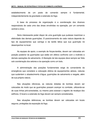 METCI – MANUAL DE ESTRATÉGIA E TÁTICA DE COMBATE A INCÊNDIO

estabelecimento

de

um

posto

de

comando

sempre

63
é

fundamental,

independentemente da gravidade e extensão do fogo.
A base do processo de organização é a coordenação dos diversos
responsáveis de cada uma das áreas envolvidas na operação, por um comando
central e único.
Seria interessante poder dispor de uma guarnição que pudesse maximizar a
efetividade das demais guarnições. O posicionamento de cada viatura depende do
tipo de equipamentos que carrega e da tarefa tática que sua guarnição irá
desempenhar no local.
As equipes de apoio, a exemplo de forças-tarefas, devem ser colocadas em
posição posterior às guarnições que estão em efetivo confronto com o incêndio e
demais operações de salvamento. A liberação de tais equipes deve sempre ser feita
sob coordenação dos setores e da operação como um todo.
A administração das posições fundamentais exige do comandante da
emergência que considere a colocação efetiva de equipamentos aéreos, viaturas
que sustentem o abastecimento d’água, guarnições de salvamento e resgate, além
de sua própria viatura.
Nas situações ofensivas, as viaturas dotadas de bombas devem ser
colocadas de modo que as guarnições possam avançar no combate, utilizando-se
de suas linhas pré-conectadas, ou mesmo para acessar o registro de recalque dos
edifícios. O local e a extensão do fogo devem ser sempre considerados.
Nas situações defensivas, as bombas devem ser colocadas em locais
seguros, protegidas da exposição do fogo.

COLETÂNEA DE MANUAIS TÉCNICOS DE BOMBEIROS

63

 