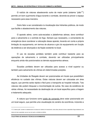 METCI – MANUAL DE ESTRATÉGIA E TÁTICA DE COMBATE A INCÊNDIO

64

O rodízio de viaturas abastecendo outra de maior porte (sistema “pião”17)
permite um bom suprimento d’água durante o combate, devendo-se prever o espaço
necessário para essa manobra.
Outro fator a ser considerado é a localização dos hidrantes públicos, de modo
que facilite o abastecimento das viaturas.
O aparato aéreo, como auto-escadas e plataformas aéreas, deve contribuir
para o salvamento e o controle do fogo. Sempre que necessário, o comandante da
emergência deve coordenar a colocação desse aparato, levando em conta a própria
limitação do equipamento, em termos de alcance e giro do equipamento em função
da distância a ser alcançada e da fiação existente no local.
O uso de escadas portáteis também pode contribuir bastante para as
operações de salvamento e combate, devendo ser utilizadas principalmente
enquanto ainda não posicionados os demais equipamentos aéreos.
Escadas portáteis devem ser utilizadas para acesso a nível superior ou
também para salvamento de vítimas em determinadas posições.
As Unidades de Resgate devem ser posicionadas em locais que possibilitem
eficiência no cuidado das vítimas. Estas viaturas devem ser colocadas em área
segura, que permita saída rápida e fácil para o transporte ao hospital indicado. Tais
viaturas não podem bloquear a movimentação de outras. No caso da existência de
várias vítimas, há necessidade da destinação de um local específico para a triagem
e tratamento adequado.
A viatura que funcione como posto de comando deve estar posicionada em
um local seguro, que permita uma visualização do cenário da ocorrência, incluindo a

17 O “sistema pião” consiste no abastecimento de viaturas em sistema de revezamento, onde várias viaturas de menor capacidade d’água abastecem uma
viatura de maior capacidade, que por sua vez supre o combate ao incêndio.

COLETÂNEA DE MANUAIS TÉCNICOS DE BOMBEIROS

64

 