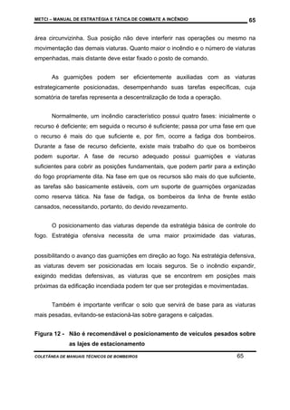 METCI – MANUAL DE ESTRATÉGIA E TÁTICA DE COMBATE A INCÊNDIO

65

área circunvizinha. Sua posição não deve interferir nas operações ou mesmo na
movimentação das demais viaturas. Quanto maior o incêndio e o número de viaturas
empenhadas, mais distante deve estar fixado o posto de comando.
As guarnições podem ser eficientemente auxiliadas com as viaturas
estrategicamente posicionadas, desempenhando suas tarefas específicas, cuja
somatória de tarefas representa a descentralização de toda a operação.
Normalmente, um incêndio característico possui quatro fases: inicialmente o
recurso é deficiente; em seguida o recurso é suficiente; passa por uma fase em que
o recurso é mais do que suficiente e, por fim, ocorre a fadiga dos bombeiros.
Durante a fase de recurso deficiente, existe mais trabalho do que os bombeiros
podem suportar. A fase de recurso adequado possui guarnições e viaturas
suficientes para cobrir as posições fundamentais, que podem partir para a extinção
do fogo propriamente dita. Na fase em que os recursos são mais do que suficiente,
as tarefas são basicamente estáveis, com um suporte de guarnições organizadas
como reserva tática. Na fase de fadiga, os bombeiros da linha de frente estão
cansados, necessitando, portanto, do devido revezamento.
O posicionamento das viaturas depende da estratégia básica de controle do
fogo. Estratégia ofensiva necessita de uma maior proximidade das viaturas,

possibilitando o avanço das guarnições em direção ao fogo. Na estratégia defensiva,
as viaturas devem ser posicionadas em locais seguros. Se o incêndio expandir,
exigindo medidas defensivas, as viaturas que se encontrem em posições mais
próximas da edificação incendiada podem ter que ser protegidas e movimentadas.
Também é importante verificar o solo que servirá de base para as viaturas
mais pesadas, evitando-se estacioná-las sobre garagens e calçadas.
Figura 12 - Não é recomendável o posicionamento de veículos pesados sobre
as lajes de estacionamento
COLETÂNEA DE MANUAIS TÉCNICOS DE BOMBEIROS

65

 