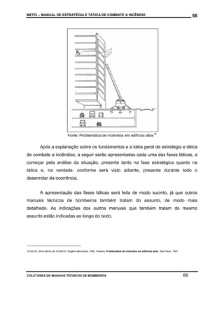 METCI – MANUAL DE ESTRATÉGIA E TÁTICA DE COMBATE A INCÊNDIO

66

Fonte: Problemática de incêndios em edifícios altos18

Após a explanação sobre os fundamentos e a idéia geral de estratégia e tática
de combate a incêndios, a seguir serão apresentadas cada uma das fases táticas, a
começar pela análise da situação, presente tanto na fase estratégica quanto na
tática e, na verdade, conforme será visto adiante, presente durante todo o
desenrolar da ocorrência.
A apresentação das fases táticas será feita de modo sucinto, já que outros
manuais técnicos de bombeiros também tratam do assunto, de modo mais
detalhado. As indicações dos outros manuais que também tratam do mesmo
assunto estão indicadas ao longo do texto.

18 SILVA, Sílvio Bento da, DUARTE, Rogério Bernardes, ONO, Rosária. Problemática de incêndios em edifícios altos. São Paulo, 1997.

COLETÂNEA DE MANUAIS TÉCNICOS DE BOMBEIROS

66

 