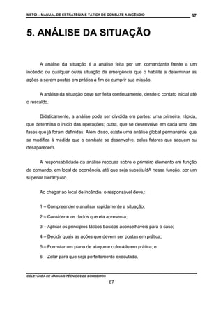 METCI – MANUAL DE ESTRATÉGIA E TÁTICA DE COMBATE A INCÊNDIO

67

5. ANÁLISE DA SITUAÇÃO
A análise da situação é a análise feita por um comandante frente a um
incêndio ou qualquer outra situação de emergência que o habilite a determinar as
ações a serem postas em prática a fim de cumprir sua missão.
A análise da situação deve ser feita continuamente, desde o contato inicial até
o rescaldo.
Didaticamente, a análise pode ser dividida em partes: uma primeira, rápida,
que determina o início das operações; outra, que se desenvolve em cada uma das
fases que já foram definidas. Além disso, existe uma análise global permanente, que
se modifica à medida que o combate se desenvolve, pelos fatores que seguem ou
desaparecem.
A responsabilidade da análise repousa sobre o primeiro elemento em função
de comando, em local de ocorrência, até que seja substituídA nessa função, por um
superior hierárquico.
Ao chegar ao local de incêndio, o responsável deve,:
1 – Compreender e analisar rapidamente a situação;
2 – Considerar os dados que ela apresenta;
3 – Aplicar os princípios táticos básicos aconselháveis para o caso;
4 – Decidir quais as ações que devem ser postas em prática;
5 – Formular um plano de ataque e colocá-lo em prática; e
6 – Zelar para que seja perfeitamente executado.

COLETÂNEA DE MANUAIS TÉCNICOS DE BOMBEIROS

67

 