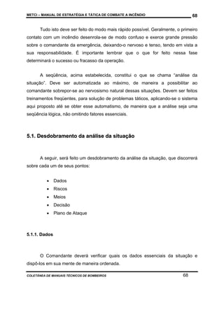 METCI – MANUAL DE ESTRATÉGIA E TÁTICA DE COMBATE A INCÊNDIO

68

Tudo isto deve ser feito do modo mais rápido possível. Geralmente, o primeiro
contato com um incêndio desenrola-se de modo confuso e exerce grande pressão
sobre o comandante da emergência, deixando-o nervoso e tenso, tendo em vista a
sua responsabilidade. É importante lembrar que o que for feito nessa fase
determinará o sucesso ou fracasso da operação.
A seqüência, acima estabelecida, constitui o que se chama “análise da
situação”. Deve ser automatizada ao máximo, de maneira a possibilitar ao
comandante sobrepor-se ao nervosismo natural dessas situações. Devem ser feitos
treinamentos freqüentes, para solução de problemas táticos, aplicando-se o sistema
aqui proposto até se obter esse automatismo, de maneira que a análise seja uma
seqüência lógica, não omitindo fatores essenciais.

5.1. Desdobramento da análise da situação

A seguir, será feito um desdobramento da análise da situação, que discorrerá
sobre cada um de seus pontos:
•

Dados

•

Riscos

•

Meios

•

Decisão

•

Plano de Ataque

5.1.1. Dados

O Comandante deverá verificar quais os dados essenciais da situação e
dispô-los em sua mente de maneira ordenada.
COLETÂNEA DE MANUAIS TÉCNICOS DE BOMBEIROS

68

 
