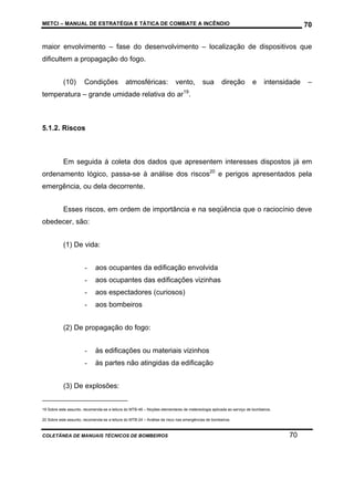 METCI – MANUAL DE ESTRATÉGIA E TÁTICA DE COMBATE A INCÊNDIO

70

maior envolvimento – fase do desenvolvimento – localização de dispositivos que
dificultem a propagação do fogo.
(10)

Condições

atmosféricas:

vento,

sua

direção

e

intensidade

–

temperatura – grande umidade relativa do ar19.

5.1.2. Riscos

Em seguida à coleta dos dados que apresentem interesses dispostos já em
ordenamento lógico, passa-se à análise dos riscos20 e perigos apresentados pela
emergência, ou dela decorrente.
Esses riscos, em ordem de importância e na seqüência que o raciocínio deve
obedecer, são:
(1) De vida:
-

aos ocupantes da edificação envolvida

-

aos ocupantes das edificações vizinhas

-

aos espectadores (curiosos)

-

aos bombeiros

(2) De propagação do fogo:
-

às edificações ou materiais vizinhos

-

às partes não atingidas da edificação

(3) De explosões:

19 Sobre este assunto, recomenda-se a leitura do MTB-46 – Noções elementares de metereologia aplicada ao serviço de bombeiros.
20 Sobre este assunto, recomenda-se a leitura do MTB-24 – Análise de risco nas emergências de bombeiros.

COLETÂNEA DE MANUAIS TÉCNICOS DE BOMBEIROS

70

 