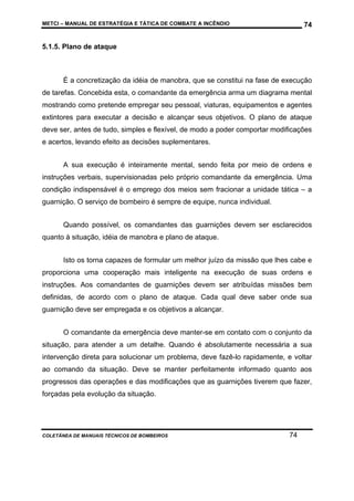 METCI – MANUAL DE ESTRATÉGIA E TÁTICA DE COMBATE A INCÊNDIO

74

5.1.5. Plano de ataque

É a concretização da idéia de manobra, que se constitui na fase de execução
de tarefas. Concebida esta, o comandante da emergência arma um diagrama mental
mostrando como pretende empregar seu pessoal, viaturas, equipamentos e agentes
extintores para executar a decisão e alcançar seus objetivos. O plano de ataque
deve ser, antes de tudo, simples e flexível, de modo a poder comportar modificações
e acertos, levando efeito as decisões suplementares.
A sua execução é inteiramente mental, sendo feita por meio de ordens e
instruções verbais, supervisionadas pelo próprio comandante da emergência. Uma
condição indispensável é o emprego dos meios sem fracionar a unidade tática – a
guarnição. O serviço de bombeiro é sempre de equipe, nunca individual.
Quando possível, os comandantes das guarnições devem ser esclarecidos
quanto à situação, idéia de manobra e plano de ataque.
Isto os torna capazes de formular um melhor juízo da missão que lhes cabe e
proporciona uma cooperação mais inteligente na execução de suas ordens e
instruções. Aos comandantes de guarnições devem ser atribuídas missões bem
definidas, de acordo com o plano de ataque. Cada qual deve saber onde sua
guarnição deve ser empregada e os objetivos a alcançar.
O comandante da emergência deve manter-se em contato com o conjunto da
situação, para atender a um detalhe. Quando é absolutamente necessária a sua
intervenção direta para solucionar um problema, deve fazê-lo rapidamente, e voltar
ao comando da situação. Deve se manter perfeitamente informado quanto aos
progressos das operações e das modificações que as guarnições tiverem que fazer,
forçadas pela evolução da situação.

COLETÂNEA DE MANUAIS TÉCNICOS DE BOMBEIROS

74

 