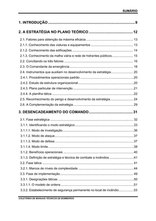 SUMÁRIO

1. INTRODUÇÃO ..................................................................................... 9
2. A ESTRATÉGIA NO PLANO TEÓRICO ........................................... 12
2.1. Fatores para obtenção da máxima eficácia ..................................................... 13
2.1.1. Conhecimento das viaturas e equipamentos ................................................ 13
2.1.2. Conhecimento das edificações ..................................................................... 14
2.1.3. Conhecimento da malha viária e rede de hidrantes públicos........................ 15
2.2. Conciliando os três fatores .............................................................................. 16
2.3. O Comandante da emergência ........................................................................ 18
2.4. Instrumentos que auxiliam no desenvolvimento da estratégia......................... 20
2.4.1. Procedimentos operacionais padrão .............................................................20
2.4.2. Estudo da estrutura organizacional ...............................................................20
2.4.3. Plano particular de intervenção .....................................................................21
2.4.4. A planilha tática .............................................................................................22
2.5. Reconhecimento do perigo e desenvolvimento da estratégia.......................... 24
2.6. A Complementação da estratégia.................................................................... 29

3. DESENCADEAMENTO DO COMANDO ........................................... 31
3.1. Fase estratégica .............................................................................................. 32
3.1.1. Identificando o modo estratégico...................................................................33
3.1.1.1. Modo de investigação.................................................................................36
3.1.1.2. Modo de ataque..........................................................................................37
3.1.1.3. Modo de defesa..........................................................................................37
3.1.1.4. Modo limite .................................................................................................38
3.1.2. Benefícios operacionais ................................................................................40
3.1.3. Definição de estratégia e técnica de combate a incêndios............................41
3.2. Fase tática ....................................................................................................... 41
3.2.1. Marcos de níveis de complexidade ...............................................................44
3.3. Fase de implementação................................................................................... 49
3.3.1. Designações táticas ......................................................................................50
3.3.1.1. O modelo de ordens ...................................................................................51
3.3.2. Estabelecimento de segurança permanente no local de incêndio.................53
COLETÂNEA DE MANUAIS TÉCNICOS DE BOMBEIROS

 