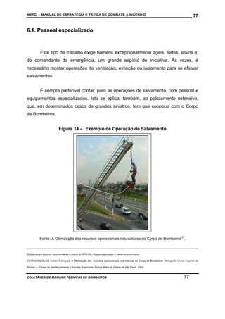METCI – MANUAL DE ESTRATÉGIA E TÁTICA DE COMBATE A INCÊNDIO

77

6.1. Pessoal especializado

Este tipo de trabalho exige homens excepcionalmente ágeis, fortes, ativos e,
do comandante da emergência, um grande espírito de iniciativa. Às vezes, é
necessário montar operações de ventilação, extinção ou isolamento para se efetuar
salvamentos.
É sempre preferível contar, para as operações de salvamento, com pessoal e
equipamentos especializados. Isto se aplica, também, ao policiamento ostensivo,
que, em determinados casos de grandes sinistros, tem que cooperar com o Corpo
de Bombeiros.
Figura 14 - Exemplo de Operação de Salvamento

Fonte: A Otimização dos recursos operacionais nas viaturas do Corpo de Bombeiros23.

22 Sobre este assunto, recomenda-se a leitura do MTB-03 – Busca, exploração e salvamento terrestre.
23 VASCONCELOS, Valdeir Rodrigues. A Otimização dos recursos operacionais nas viaturas do Corpo de Bombeiros. Monografia (Curso Superior de
Polícia) –– Centro de Aperfeiçoamento e Estudos Superiores, Polícia Militar do Estado de São Paulo, 2003.

COLETÂNEA DE MANUAIS TÉCNICOS DE BOMBEIROS

77

 