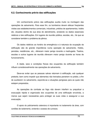 METCI – MANUAL DE ESTRATÉGIA E TÁTICA DE COMBATE A INCÊNDIO

78

6.2. Conhecimento prévio das edificações

Um conhecimento prévio das edificações auxilia muito na montagem das
operações de salvamento. Para esse fim, os bombeiros devem efetuar freqüentes
visitas aos estabelecimentos comerciais, industriais, prédios de apartamentos, hotéis
etc, situados dentro de sua área de atendimento, anotando os dados essenciais
relativos a tais edificações. Em lugares de reunião pública, escolas, etc., há que se
considerar também o problema de pânico.
Os dados relativos ao horário da emergência e à natureza da ocupação da
edificação são de grande importância numa operação de salvamento. Hotéis,
pensões, residências, etc., oferecem maior perigo durante a madrugada. Teatros,
escolas e outros lugares de reunião oferecem maior perigo durante as horas de
funcionamento.
A idade, sexo e condições físicas dos ocupantes da edificação também
influem consideravelmente nas operações de salvamento.
Deve-se evitar que as pessoas salvas retornem à edificação, sob qualquer
pretexto, bem como impedir que elementos não treinados penetrem no prédio, a fim
de auxiliarem no salvamento, expondo-se a situações perigosas para as quais não
estejam preparados.
As operações de combate ao fogo não devem interferir ou prejudicar a
evacuação rápida e organizada dos ocupantes de uma edificação envolvida, a
menos que sejam necessárias para proteger as suas vidas e assegurar a sua
evacuação.
O apoio do policiamento ostensivo é importante no isolamento da área, com
cordões de isolamento, evitando o acesso de curiosos.

COLETÂNEA DE MANUAIS TÉCNICOS DE BOMBEIROS

78

 