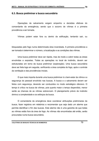 METCI – MANUAL DE ESTRATÉGIA E TÁTICA DE COMBATE A INCÊNDIO

79

6.3. Busca preliminar e busca secundária

Operações de salvamento exigem empenho e decisões efetivas do
comandante da emergência, sendo que o socorro de vítimas é a primeira
providência a ser tomada.
Vítimas podem estar fora ou dentro da edificação, tentando sair, ou

bloqueadas pelo fogo numa determinada área incendiada. A primeira providência a
ser tomada é determinar o número, a localização e as condições das vítimas.
Uma busca preliminar deve ser rápida, mas de modo a cobrir todas as áreas
envolvidas e expostas. Todas as operações no local de incêndio, devem ser
estruturadas em torno da busca preliminar (exploração). Uma busca secundária
deve ser feita logo em seguida, verificando a área completa do fogo, após o controle
da ventilação e das providências iniciais.
O que mais importa durante uma busca preliminar é o bem-estar da vítima e a
segurança do pessoal envolvido nas buscas. A busca e o salvamento devem ser
feitos com segurança, devendo ser conduzidos no modo estratégico ofensivo. O
tempo é crítico na busca de vítimas, pois quanto maior o tempo dispendido, menor
serão as chances de as vítimas sobrevivam. O planejamento prévio de incêndio
diminui a complexidade e os esforços da busca.
O comandante da emergência deve coordenar atribuições preliminares da
busca, fazer registros em relatórios e recomendar que seja dado um alarme que
permita identificar o fim das buscas. Este alarme não é uma garantia de que todas
as vítimas estão fora da área de fogo. As vítimas não encontradas até então, serão
procuradas numa busca secundária.

COLETÂNEA DE MANUAIS TÉCNICOS DE BOMBEIROS

79

 