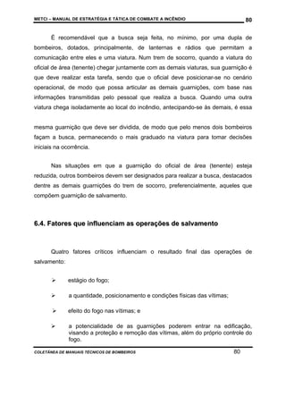 METCI – MANUAL DE ESTRATÉGIA E TÁTICA DE COMBATE A INCÊNDIO

80

É recomendável que a busca seja feita, no mínimo, por uma dupla de
bombeiros, dotados, principalmente, de lanternas e rádios que permitam a
comunicação entre eles e uma viatura. Num trem de socorro, quando a viatura do
oficial de área (tenente) chegar juntamente com as demais viaturas, sua guarnição é
que deve realizar esta tarefa, sendo que o oficial deve posicionar-se no cenário
operacional, de modo que possa articular as demais guarnições, com base nas
informações transmitidas pelo pessoal que realiza a busca. Quando uma outra
viatura chega isoladamente ao local do incêndio, antecipando-se às demais, é essa

mesma guarnição que deve ser dividida, de modo que pelo menos dois bombeiros
façam a busca, permanecendo o mais graduado na viatura para tomar decisões
iniciais na ocorrência.
Nas situações em que a guarnição do oficial de área (tenente) esteja
reduzida, outros bombeiros devem ser designados para realizar a busca, destacados
dentre as demais guarnições do trem de socorro, preferencialmente, aqueles que
compõem guarnição de salvamento.

6.4. Fatores que influenciam as operações de salvamento

Quatro fatores críticos influenciam o resultado final das operações de
salvamento:
estágio do fogo;
a quantidade, posicionamento e condições físicas das vítimas;
efeito do fogo nas vítimas; e
a potencialidade de as guarnições poderem entrar na edificação,
visando a proteção e remoção das vítimas, além do próprio controle do
fogo.
COLETÂNEA DE MANUAIS TÉCNICOS DE BOMBEIROS

80

 