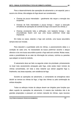 METCI – MANUAL DE ESTRATÉGIA E TÁTICA DE COMBATE A INCÊNDIO

81

Para o desenvolvimento das operações de salvamento e, em especial, para o
socorro de vítimas, três estágios do fogo devem ser considerados:
•

Chamas de pouca intensidade – geralmente não requer a remoção dos
ocupantes;

•

Chamas de forte intensidade e pouca fumaça – requer a execução
simultânea de operações de controle do fogo e de socorro às vítimas; e

•

Chamas envolvendo toda a edificação, com bastante fumaça – tais
circunstâncias fazem com que uma busca preliminar inicial seja
impossível.

Em todos os casos, estando o fogo sob controle, uma busca secundária
sempre deve ser iniciada.
Para descobrir a quantidade certa de vítimas, o posicionamento delas e a
condição de cada uma, há necessidade da busca preliminar durante o ataque
ofensivo e de uma busca secundária quando o fogo está sob controle. Muitas vezes,
existe a possibilidade de se valer da informação de curiosos, vizinhos ou parentes
que estejam no local do incêndio.
O salvamento deve ser feito na seguinte ordem de prioridade: primeiramente
no local mais severamente ameaçado pelo fogo, onde exista maior número de
vítimas concentradas, em toda a área restante que estiver pegando fogo e,
finalmente, nas áreas expostas, sem existência de fogo.
Durante as operações de salvamento, o comandante da emergência deve
decidir se remove as vítimas do fogo, o fogo das vítimas ou pela combinação de
ambas situações.
Todos os esforços iniciais do ataque devem ser dirigidos para funções que
dêem suporte às operações de salvamento. A maioria dos incêndios não é de
grandes proporções e possuem um número reduzido de vítimas, cujos recursos
COLETÂNEA DE MANUAIS TÉCNICOS DE BOMBEIROS

81

 