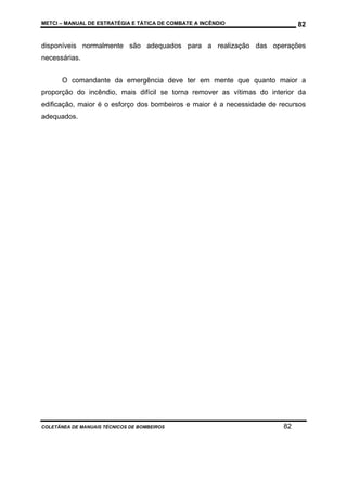 METCI – MANUAL DE ESTRATÉGIA E TÁTICA DE COMBATE A INCÊNDIO

82

disponíveis normalmente são adequados para a realização das operações
necessárias.
O comandante da emergência deve ter em mente que quanto maior a
proporção do incêndio, mais difícil se torna remover as vítimas do interior da
edificação, maior é o esforço dos bombeiros e maior é a necessidade de recursos
adequados.

COLETÂNEA DE MANUAIS TÉCNICOS DE BOMBEIROS

82

 