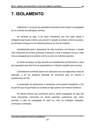 METCI – MANUAL DE ESTRATÉGIA E TÁTICA DE COMBATE A INCÊNDIO

83

7. ISOLAMENTO
Isolamento é o conjunto de operações necessárias para impedir a propagação
de um incêndio às edificações vizinhas.
No combate ao fogo, é da maior importância que uma ação rápida e
inteligente seja levada a efeito, para prevenir a ignição de prédios vizinhos expostos,
de cômodos contíguos ou de materiais próximos ao foco de incêndio.
Imediatamente após o salvamento de vidas humanas e de animais, a missão
mais importante da primeira guarnição a alcançar o local é assegurar-se que o fogo
não se propagará para os prédios vizinhos ou para os materiais expostos.
As linhas de ataque ao fogo deverão ser estabelecidas prontamente e a área
das operações deve ficar livre de espectadores e o trânsito impedido para veículos.
Controladores de trânsito devem ser colocados nas ruas adjacentes à área de
operação, a fim de assegurar liberdade de movimento para as viaturas e
equipamentos do CB.
A cooperação do policiamento é necessária numa grande emergência, a fim
de permitir que as guarnições de combate ao fogo operem com máxima eficiência.
Os fatores básicos que contribuem para a rápida propagação do fogo são
muito importantes, merecendo um estudo separado, podendo-se citar, como
exemplo, o caso da propagação do calor por meio da irradiação (radiação),
convecção e condução.

COLETÂNEA DE MANUAIS TÉCNICOS DE BOMBEIROS

83

 