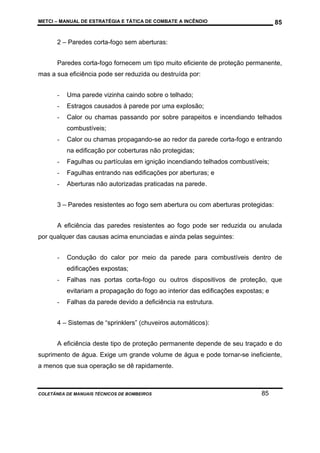 METCI – MANUAL DE ESTRATÉGIA E TÁTICA DE COMBATE A INCÊNDIO

85

2 – Paredes corta-fogo sem aberturas:
Paredes corta-fogo fornecem um tipo muito eficiente de proteção permanente,
mas a sua eficiência pode ser reduzida ou destruída por:
-

Uma parede vizinha caindo sobre o telhado;

-

Estragos causados à parede por uma explosão;

-

Calor ou chamas passando por sobre parapeitos e incendiando telhados
combustíveis;

-

Calor ou chamas propagando-se ao redor da parede corta-fogo e entrando
na edificação por coberturas não protegidas;

-

Fagulhas ou partículas em ignição incendiando telhados combustíveis;

-

Fagulhas entrando nas edificações por aberturas; e

-

Aberturas não autorizadas praticadas na parede.

3 – Paredes resistentes ao fogo sem abertura ou com aberturas protegidas:
A eficiência das paredes resistentes ao fogo pode ser reduzida ou anulada
por qualquer das causas acima enunciadas e ainda pelas seguintes:
-

Condução do calor por meio da parede para combustíveis dentro de
edificações expostas;

-

Falhas nas portas corta-fogo ou outros dispositivos de proteção, que
evitariam a propagação do fogo ao interior das edificações expostas; e

-

Falhas da parede devido a deficiência na estrutura.

4 – Sistemas de “sprinklers” (chuveiros automáticos):
A eficiência deste tipo de proteção permanente depende de seu traçado e do
suprimento de água. Exige um grande volume de água e pode tornar-se ineficiente,
a menos que sua operação se dê rapidamente.

COLETÂNEA DE MANUAIS TÉCNICOS DE BOMBEIROS

85

 