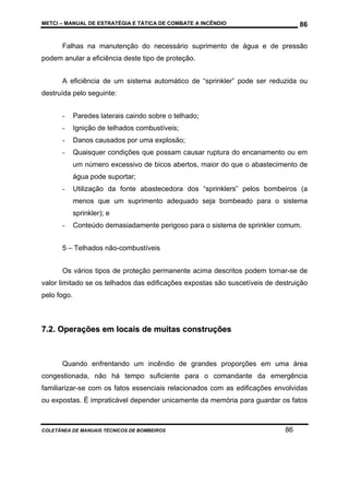 METCI – MANUAL DE ESTRATÉGIA E TÁTICA DE COMBATE A INCÊNDIO

86

Falhas na manutenção do necessário suprimento de água e de pressão
podem anular a eficiência deste tipo de proteção.
A eficiência de um sistema automático de “sprinkler” pode ser reduzida ou
destruída pelo seguinte:
-

Paredes laterais caindo sobre o telhado;

-

Ignição de telhados combustíveis;

-

Danos causados por uma explosão;

-

Quaisquer condições que possam causar ruptura do encanamento ou em
um número excessivo de bicos abertos, maior do que o abastecimento de
água pode suportar;

-

Utilização da fonte abastecedora dos “sprinklers” pelos bombeiros (a
menos que um suprimento adequado seja bombeado para o sistema
sprinkler); e

-

Conteúdo demasiadamente perigoso para o sistema de sprinkler comum.

5 – Telhados não-combustíveis
Os vários tipos de proteção permanente acima descritos podem tornar-se de
valor limitado se os telhados das edificações expostas são suscetíveis de destruição
pelo fogo.

7.2. Operações em locais de muitas construções

Quando enfrentando um incêndio de grandes proporções em uma área
congestionada, não há tempo suficiente para o comandante da emergência
familiarizar-se com os fatos essenciais relacionados com as edificações envolvidas
ou expostas. É impraticável depender unicamente da memória para guardar os fatos

COLETÂNEA DE MANUAIS TÉCNICOS DE BOMBEIROS

86

 