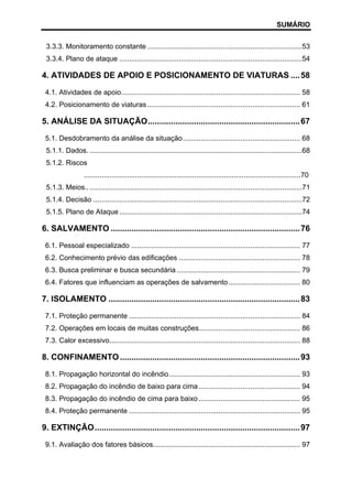 SUMÁRIO
3.3.3. Monitoramento constante ..............................................................................53
3.3.4. Plano de ataque ............................................................................................54

4. ATIVIDADES DE APOIO E POSICIONAMENTO DE VIATURAS .... 58
4.1. Atividades de apoio.......................................................................................... 58
4.2. Posicionamento de viaturas ............................................................................. 61

5. ANÁLISE DA SITUAÇÃO.................................................................. 67
5.1. Desdobramento da análise da situação........................................................... 68
5.1.1. Dados. ...........................................................................................................68
5.1.2. Riscos
..............................................................................................................70
5.1.3. Meios.............................................................................................................71
5.1.4. Decisão .........................................................................................................72
5.1.5. Plano de Ataque ............................................................................................74

6. SALVAMENTO .................................................................................. 76
6.1. Pessoal especializado ..................................................................................... 77
6.2. Conhecimento prévio das edificações ............................................................. 78
6.3. Busca preliminar e busca secundária .............................................................. 79
6.4. Fatores que influenciam as operações de salvamento .................................... 80

7. ISOLAMENTO ................................................................................... 83
7.1. Proteção permanente ...................................................................................... 84
7.2. Operações em locais de muitas construções................................................... 86
7.3. Calor excessivo................................................................................................ 88

8. CONFINAMENTO .............................................................................. 93
8.1. Propagação horizontal do incêndio.................................................................. 93
8.2. Propagação do incêndio de baixo para cima ................................................... 94
8.3. Propagação do incêndio de cima para baixo ................................................... 95
8.4. Proteção permanente ...................................................................................... 95

9. EXTINÇÃO......................................................................................... 97
9.1. Avaliação dos fatores básicos.......................................................................... 97

 
