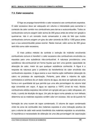 METCI – MANUAL DE ESTRATÉGIA E TÁTICA DE COMBATE A INCÊNDIO

88

7.3. Calor excessivo

O fogo se propaga transmitindo o calor excessivo aos combustíveis expostos.
O calor excessivo deve ser adequado em volume e intensidade para aumentar o
conteúdo de calor contido nos combustíveis para dar-se a autocombustão. Todos os
combustíveis comuns exigem calor acima de 300 graus antes de entrar em ignição e
queimar-se. Isto é um conceito muito conservador à vista do fato que muitos
combustíveis comuns exigem um grau de calor variando de 500 a 1.000 graus antes
que a sua autocombustão possa ocorrer. Neste manual, calor acima de 300 graus
será tido como calor excessivo.
O mais prático método de controle e extinção de incêndio envolvendo
combustíveis comuns é transferir o calor excessivo dos combustíveis envolvidos ou
expostos para uma substância não-combustível. A natureza providenciou uma
substância não-combustível em forma líquida que tem uma grande capacidade de
absorção de calor, maior do que qualquer substância conhecida. A Água é a
resposta da natureza para o problema da transferência do calor envolvido dos
combustíveis expostos. A água exerce a sua máxima ação resfriadora (absorção do
calor) no processo de vaporização. Portanto, para obter o máximo de ação
controladora e extintora de um dado volume de água, ela deve ser aplicada sob uma
forma e em quantidade tal que permita que uma alta porcentagem do volume total
seja convertida em vapor. A água se vaporiza a 100ºC (nível do mar). Muitos
combustíveis sólidos expostos não entram em ignição até que o calor ultrapasse, em
muito, o ponto de ebulição da água. Um jato de água numa parede ou num telhado
determina se os materiais expostos contêm calor em excesso. Isto se dá quando há

formação de uma nuvem de vapor condensado. O volume de vapor condensado
vindo da zona de combustão dos materiais expostos é uma indicação positiva de
que o volume de calor está sendo transferido dos materiais expostos ou envolvidos.
A importância e necessidade de obtenção de uma alta porcentagem de vaporização
COLETÂNEA DE MANUAIS TÉCNICOS DE BOMBEIROS

88

 