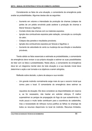 METCI – MANUAL DE ESTRATÉGIA E TÁTICA DE COMBATE A INCÊNDIO

90

Considerando os fatos de uma situação, o comandante da emergência pode
avaliar as probabilidades. Algumas destas são as seguintes:
-

Aumento em volume e intensidade da produção de chamas (colapso de
partes de um prédio envolvido pode acelerar a produção de chamas e
liberar faíscas e fagulhas);

-

Contato direto das chamas com os materiais expostos;

-

Ignição dos combustíveis expostos pela radiação, convecção ou condução
do calor;

-

Colapso das paredes e resultados prováveis;

-

Ignição dos combustíveis expostos por faíscas e fagulhas; e

-

Aumento da velocidade do vento ou mudança de sua direção e resultados
prováveis.

Tendo obtido os fatos essenciais e estimada as probabilidades, o comandante
da emergência deve revisar a sua própria situação e estimar as suas possibilidades
de lidar com os fatos e probabilidades. Nesta altura, o comandante da emergência
deve ter um diagrama mental claro de toda situação e a sua decisão inicial deve
determinar a ação a ser tomada e os objetivos a serem atingidos.
Reflexão sobre decisão, o plano de ataque e sua revisão:
-

Um grande incêndio normalmente exige mais do que o socorro inicial que
correu para o local. O comandante da emergência deve estimar os

requisitos da situação. Ele deve considerar as disponibilidades em reserva
e, se for necessário, não hesitar em solicitar reforços. É melhor
superestimar os perigos de propagação do fogo do que subestimá-los. O
muito pouco e muito tarde contribuem para a ocorrência de catástrofes,
mas a necessidade de reforços nunca justifica as falhas no emprego de
todos os recursos disponíveis no local do incêndio. Recursos limitados,

COLETÂNEA DE MANUAIS TÉCNICOS DE BOMBEIROS

90

 