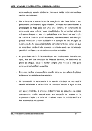 METCI – MANUAL DE ESTRATÉGIA E TÁTICA DE COMBATE A INCÊNDIO

91

empregados de maneira inteligente, vigorosa e rápida, podem ser um fator
decisivo no isolamento.
-

No isolamento, o comandante da emergência não deve limitar o seu
pensamento unicamente à ação defensiva. A defesa mais efetiva contra a
propagação do fogo pode ser uma forte ofensiva. O comandante da
emergência deve estimar suas possibilidades de concentrar volumes
suficientes de água no foco principal do fogo, a fim de reduzir a produção
de chamas e observar o calor excessivo, mesmo quando a total extinção
parece impossível. O calor excessivo é o coração de uma situação de
isolamento. Se for possível controlá-lo, particularmente nos pontos em que
se encontram combustíveis expostos, a extinção pode ser completada,
permitindo ao fogo consumir todo combustível envolvido.

-

As guarnições de incêndio não devem ser simplesmente lançadas em
ação, mas sim com atribuição de missões definidas, em obediência ao
plano de ataque. Deve-se manter sempre uma reserva à mão para
emprego em situações imprevistas.

-

Deve ser mantida uma constante revisão para ver se o plano de ataque
está sendo apropriadamente executado.

-

O comandante da emergência e os demais membros de sua equipe
devem reconhecer a necessidade de preservar pessoal e água durante

um grande incêndio. O emprego indiscriminado de esguichos operados
manualmente resulta, normalmente, em desgaste de pessoal e de
suprimento d’água, que pode ser notado na queda de pressão verificada
nos manômetros das bombas.

COLETÂNEA DE MANUAIS TÉCNICOS DE BOMBEIROS

91

 