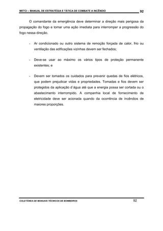 METCI – MANUAL DE ESTRATÉGIA E TÁTICA DE COMBATE A INCÊNDIO

92

O comandante da emergência deve determinar a direção mais perigosa da
propagação do fogo e tomar uma ação imediata para interromper a progressão do
fogo nessa direção.
-

Ar condicionado ou outro sistema de remoção forçada de calor, frio ou
ventilação das edificações vizinhas devem ser fechados;

-

Deve-se usar ao máximo os vários tipos de proteção permanente
existentes; e

-

Devem ser tomados os cuidados para prevenir quedas de fios elétricos,
que podem prejudicar vidas e propriedades. Tomadas e fios devem ser
protegidos da aplicação d`água até que a energia possa ser cortada ou o
abastecimento interrompido. A companhia local de fornecimento de
eletricidade deve ser acionada quando da ocorrência de incêndios de
maiores proporções.

COLETÂNEA DE MANUAIS TÉCNICOS DE BOMBEIROS

92

 