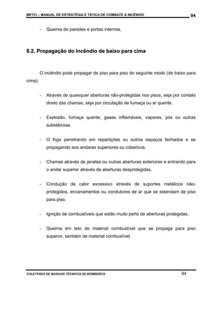 METCI – MANUAL DE ESTRATÉGIA E TÁTICA DE COMBATE A INCÊNDIO

-

94

Queima de paredes e portas internas.

8.2. Propagação do incêndio de baixo para cima

O incêndio pode propagar de piso para piso do seguinte modo (de baixo para
cima):
-

Através de quaisquer aberturas não-protegidas nos pisos, seja por contato
direto das chamas, seja por circulação de fumaça ou ar quente.

-

Explosão, fumaça quente, gases inflamáveis, vapores, pós ou outras
substâncias.

-

O fogo penetrando em repartições ou outros espaços fechados e se
propagando aos andares superiores ou cobertura.

-

Chamas através de janelas ou outras aberturas exteriores e entrando para
o andar superior através de aberturas desprotegidas.

-

Condução de calor excessivo através de suportes metálicos nãoprotegidos, encanamentos ou condutores de ar que se estendam de piso
para piso.

-

Ignição de combustíveis que estão muito perto de aberturas protegidas.

-

Queima em teto de material combustível que se propaga para piso
superior, também de material combustível.

COLETÂNEA DE MANUAIS TÉCNICOS DE BOMBEIROS

94

 