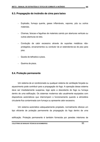 METCI – MANUAL DE ESTRATÉGIA E TÁTICA DE COMBATE A INCÊNDIO

95

8.3. Propagação do incêndio de cima para baixo

-

Explosão, fumaça quente, gases inflamáveis, vapores, pós ou outros
materiais.

-

Chamas, faíscas e fagulhas de materiais caindo por aberturas verticais ou
outras aberturas do teto.

-

Condução de calor excessivo através de suportes metálicos nãoprotegidos, encanamentos ou condutor de ar estendendo-se de piso para
piso.

-

Queda de telhados e pisos.

-

Queima de pisos.

8.4. Proteção permanente

Um sistema de ar condicionado ou qualquer sistema de ventilação forçada ou
aquecimento pode contribuir para a propagação do fogo. A operação desse sistema
deve ser imediatamente suspensa, logo após a descoberta do fogo ou fumaça
dentro de uma edificação. Os sistemas modernos são usualmente equipados com
dispositivos automáticos que interrompem o funcionamento quando a atmosfera
circulante fica contaminada com fumaça ou apresente calor excessivo.
Um sistema automático adequadamente projetado, normalmente oferece um
tipo eficiente de proteção permanente da propagação do fogo dentro de uma

edificação. Proteção permanente é também fornecida por paredes interiores de
COLETÂNEA DE MANUAIS TÉCNICOS DE BOMBEIROS

95

 