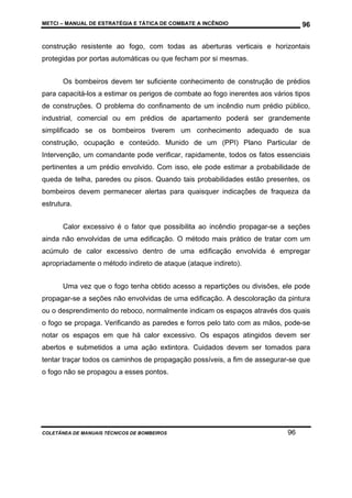 METCI – MANUAL DE ESTRATÉGIA E TÁTICA DE COMBATE A INCÊNDIO

96

construção resistente ao fogo, com todas as aberturas verticais e horizontais
protegidas por portas automáticas ou que fecham por si mesmas.
Os bombeiros devem ter suficiente conhecimento de construção de prédios
para capacitá-los a estimar os perigos de combate ao fogo inerentes aos vários tipos
de construções. O problema do confinamento de um incêndio num prédio público,
industrial, comercial ou em prédios de apartamento poderá ser grandemente
simplificado se os bombeiros tiverem um conhecimento adequado de sua
construção, ocupação e conteúdo. Munido de um (PPI) Plano Particular de
Intervenção, um comandante pode verificar, rapidamente, todos os fatos essenciais
pertinentes a um prédio envolvido. Com isso, ele pode estimar a probabilidade de
queda de telha, paredes ou pisos. Quando tais probabilidades estão presentes, os
bombeiros devem permanecer alertas para quaisquer indicações de fraqueza da
estrutura.
Calor excessivo é o fator que possibilita ao incêndio propagar-se a seções
ainda não envolvidas de uma edificação. O método mais prático de tratar com um
acúmulo de calor excessivo dentro de uma edificação envolvida é empregar
apropriadamente o método indireto de ataque (ataque indireto).
Uma vez que o fogo tenha obtido acesso a repartições ou divisões, ele pode
propagar-se a seções não envolvidas de uma edificação. A descoloração da pintura
ou o desprendimento do reboco, normalmente indicam os espaços através dos quais
o fogo se propaga. Verificando as paredes e forros pelo tato com as mãos, pode-se
notar os espaços em que há calor excessivo. Os espaços atingidos devem ser
abertos e submetidos a uma ação extintora. Cuidados devem ser tomados para
tentar traçar todos os caminhos de propagação possíveis, a fim de assegurar-se que
o fogo não se propagou a esses pontos.

COLETÂNEA DE MANUAIS TÉCNICOS DE BOMBEIROS

96

 
