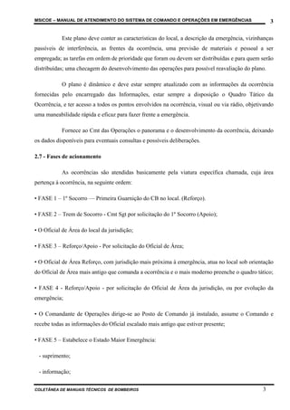 MSICOE – MANUAL DE ATENDIMENTO DO SISTEMA DE COMANDO E OPERAÇÕES EM EMERGÊNCIAS                     3

           Este plano deve conter as características do local, a descrição da emergência, vizinhanças
passíveis de interferência, as frentes da ocorrência, uma previsão de materiais e pessoal a ser
empregada; as tarefas em ordem de prioridade que foram ou devem ser distribuídas e para quem serão
distribuídas; uma checagem do desenvolvimento das operações para possível reavaliação do plano.

           O plano é dinâmico e deve estar sempre atualizado com as informações da ocorrência
fornecidas pelo encarregado das Informações, estar sempre a disposição o Quadro Tático da
Ocorrência, e ter acesso a todos os pontos envolvidos na ocorrência, visual ou via rádio, objetivando
uma maneabilidade rápida e eficaz para fazer frente a emergência.

           Fornece ao Cmt das Operações o panorama e o desenvolvimento da ocorrência, deixando
os dados disponíveis para eventuais consultas e possíveis deliberações.

2.7 - Fases de acionamento

           As ocorrências são atendidas basicamente pela viatura específica chamada, cuja área
pertença à ocorrência, na seguinte ordem:

• FASE 1 – 1º Socorro — Primeira Guarnição do CB no local. (Reforço).

• FASE 2 – Trem de Socorro - Cmt Sgt por solicitação do 1º Socorro (Apoio);

• O Oficial de Área do local da jurisdição;

• FASE 3 – Reforço/Apoio - Por solicitação do Oficial de Área;

• O Oficial de Área Reforço, com jurisdição mais próxima à emergência, atua no local sob orientação
do Oficial de Área mais antigo que comanda a ocorrência e o mais moderno preenche o quadro tático;

• FASE 4 - Reforço/Apoio - por solicitação do Oficial de Área da jurisdição, ou por evolução da
emergência;

• O Comandante de Operações dirige-se ao Posto de Comando já instalado, assume o Comando e
recebe todas as informações do Oficial escalado mais antigo que estiver presente;

• FASE 5 – Estabelece o Estado Maior Emergência:

 - suprimento;

 - informação;

COLETÂNEA DE MANUAIS TÉCNICOS DE BOMBEIROS                                                      3
 