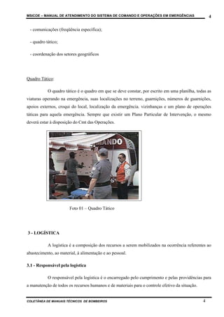 MSICOE – MANUAL DE ATENDIMENTO DO SISTEMA DE COMANDO E OPERAÇÕES EM EMERGÊNCIAS                     4

 - comunicações (freqüência específica);

 - quadro tático;

 - coordenação dos setores geográficos




Quadro Tático:

           O quadro tático é o quadro em que se deve constar, por escrito em uma planilha, todas as
viaturas operando na emergência, suas localizações no terreno, guarnições, números de guarnições,
apoios externos, croqui do local, localização da emergência. vizinhanças e um plano de operações
táticas para aquela emergência. Sempre que existir um Plano Particular de Intervenção, o mesmo
deverá estar à disposição do Cmt das Operações.




                       Foto 01 – Quadro Tático




3 - LOGÍSTICA

           A logística é a composição dos recursos a serem mobilizados na ocorrência referentes ao
abastecimento, ao material, à alimentação e ao pessoal.

3.1 - Responsável pela logística

           O responsável pela logística é o encarregado pelo cumprimento e pelas providências para
a manutenção de todos os recursos humanos e de materiais para o controle efetivo da situação.


COLETÂNEA DE MANUAIS TÉCNICOS DE BOMBEIROS                                                      4
 