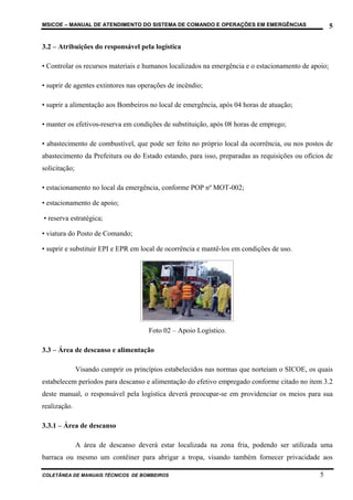 MSICOE – MANUAL DE ATENDIMENTO DO SISTEMA DE COMANDO E OPERAÇÕES EM EMERGÊNCIAS                      5

3.2 – Atribuições do responsável pela logística

• Controlar os recursos materiais e humanos localizados na emergência e o estacionamento de apoio;

• suprir de agentes extintores nas operações de incêndio;

• suprir a alimentação aos Bombeiros no local de emergência, após 04 horas de atuação;

• manter os efetivos-reserva em condições de substituição, após 08 horas de emprego;

• abastecimento de combustível, que pode ser feito no próprio local da ocorrência, ou nos postos de
abastecimento da Prefeitura ou do Estado estando, para isso, preparadas as requisições ou ofícios de
solicitação;

• estacionamento no local da emergência, conforme POP nº MOT-002;

• estacionamento de apoio;

• reserva estratégica;

• viatura do Posto de Comando;

• suprir e substituir EPI e EPR em local de ocorrência e mantê-los em condições de uso.




                                       Foto 02 – Apoio Logístico.

3.3 – Área de descanso e alimentação

               Visando cumprir os princípios estabelecidos nas normas que norteiam o SICOE, os quais
estabelecem períodos para descanso e alimentação do efetivo empregado conforme citado no item 3.2
deste manual, o responsável pela logística deverá preocupar-se em providenciar os meios para sua
realização.

3.3.1 – Área de descanso

               A área de descanso deverá estar localizada na zona fria, podendo ser utilizada uma
barraca ou mesmo um contêiner para abrigar a tropa, visando também fornecer privacidade aos

COLETÂNEA DE MANUAIS TÉCNICOS DE BOMBEIROS                                                     5
 