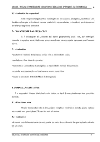 MSICOE – MANUAL DE ATENDIMENTO DO SISTEMA DE COMANDO E OPERAÇÕES EM EMERGÊNCIAS                      8

6.2 - Atribuição do responsável

            Será o responsável pela crítica e avaliação das atividades na emergência, relatada ao Cmt
das Operações após o término da mesma, produzindo recomendações e visando ao aperfeiçoamento
do emprego de pessoal e material.

7 - COMANDANTE DAS OPERAÇÕES

            É o encarregado do Comando das frentes propriamente ditas. Tem, por atribuição,
controlar e organizar as atividades nos setores envolvidos na emergência, exercendo um Comando
móvel.

7.1 - Atribuições

• estabelecer o número de setores de acordo com as necessidades locais;

• estabelecer a fase tática da operação;

• transmitir ao Comandante da emergência as necessidades no local de ocorrência;

• controlar as comunicações no local entre os setores envolvidos;

• iniciar as atividades do Estado Maior da Emergência




8. COMANDANTE DE SETOR

   É o responsável direto e disciplinador das táticas em local de emergência com área geográfica
definida.

8.1 - Conceito de setor

            O setor é uma subdivisão da área, prédio, complexo, construtivo, estrada, galeria ou local
aberto onde uma guarnição do CB executa suas atividades.

8.2 - Atribuições

• Executar os trabalhos em razão da emergência, por meio da coordenação das guarnições localizadas
em um setor;



COLETÂNEA DE MANUAIS TÉCNICOS DE BOMBEIROS                                                       8
 