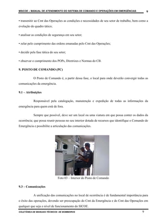 MSICOE – MANUAL DE ATENDIMENTO DO SISTEMA DE COMANDO E OPERAÇÕES EM EMERGÊNCIAS                    9

• transmitir ao Cmt das Operações as condições e necessidades de seu setor de trabalho, bem como a
evolução do quadro tático;

• analisar as condições de segurança em seu setor;

• zelar pelo cumprimento das ordens emanadas pelo Cmt das Operações;

• decidir pela fase tática do seu setor;

• observar o cumprimento dos POPs, Diretrizes e Normas do CB.

9. POSTO DE COMANDO (PC)

            O Posto de Comando é, a partir dessa fase, o local para onde deverão convergir todas as
comunicações da emergência.

9.1 – Atribuições

            Responsável pela catalogação, manutenção e expedição de todas as informações da
emergência para quem está de fora.

            Sempre que possível, deve ser um local ou uma viatura em que possa conter os dados da
ocorrência; que possa reunir pessoas no seu interior dotada de recursos que identifique o Comando de
Emergência e possibilite a articulação das comunicações.




                                 Foto 03 – Interior do Posto de Comando

9.3 – Comunicações

            A unificação das comunicações no local de ocorrência é de fundamental importância para
o êxito das operações, devendo ser preocupação do Cmt da Emergência e do Cmt das Operações em
qualquer que seja o nível de funcionamento do SICOE.
COLETÂNEA DE MANUAIS TÉCNICOS DE BOMBEIROS                                                     9
 