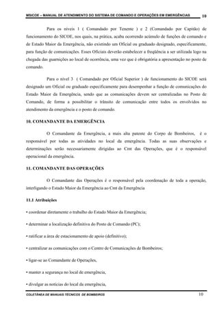 MSICOE – MANUAL DE ATENDIMENTO DO SISTEMA DE COMANDO E OPERAÇÕES EM EMERGÊNCIAS                  10

            Para os níveis 1 ( Comandado por Tenente ) e 2 (Comandado por Capitão) de
funcionamento do SICOE, nos quais, na prática, acaba ocorrendo acúmulo de funções de comando e
de Estado Maior da Emergência, não existindo um Oficial ou graduado designado, especificamente,
para função de comunicações. Esses Oficiais deverão estabelecer a freqüência a ser utilizada logo na
chegada das guarnições ao local de ocorrência, uma vez que é obrigatória a apresentação no posto de
comando.

            Para o nível 3 ( Comandado por Oficial Superior ) de funcionamento do SICOE será
designado um Oficial ou graduado especificamente para desempenhar a função de comunicações do
Estado Maior da Emergência, sendo que as comunicações devem ser centralizadas no Posto de
Comando, de forma a possibilitar o trânsito de comunicação entre todos os envolvidos no
atendimento da emergência e o posto de comando.

10. COMANDANTE DA EMERGÊNCIA

            O Comandante da Emergência, a mais alta patente do Corpo de Bombeiros,              é o
responsável por todas as atividades no local da emergência. Todas as suas observações e
determinações serão necessariamente dirigidas ao Cmt das Operações, que é o responsável
operacional da emergência.

11. COMANDANTE DAS OPERAÇÕES

            O Comandante das Operações é o responsável pela coordenação de toda a operação,
interligando o Estado Maior da Emergência ao Cmt da Emergência

11.1 Atribuições

• coordenar diretamente o trabalho do Estado Maior da Emergência;

• determinar a localização definitiva do Posto de Comando (PC);

• ratificar a área de estacionamento de apoio (definitivo);

• centralizar as comunicações com o Centro de Comunicações de Bombeiros;

• ligar-se ao Comandante de Operações,

• manter a segurança no local de emergência,

• divulgar as notícias do local da emergência,

COLETÂNEA DE MANUAIS TÉCNICOS DE BOMBEIROS                                                     10
 