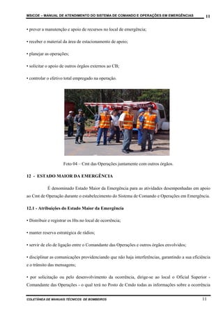 MSICOE – MANUAL DE ATENDIMENTO DO SISTEMA DE COMANDO E OPERAÇÕES EM EMERGÊNCIAS                   11

• prever a manutenção e apoio de recursos no local de emergência;

• receber o material da área de estacionamento de apoio;

• planejar as operações;

• solicitar o apoio de outros órgãos externos ao CB;

• controlar o efetivo total empregado na operação.




                     Foto 04 – Cmt das Operações juntamente com outros órgãos.

12 - ESTADO MAIOR DA EMERGÊNCIA

            É denominado Estado Maior da Emergência para as atividades desempenhadas em apoio
ao Cmt de Operação durante o estabelecimento do Sistema de Comando e Operações em Emergência.

12.1 - Atribuições do Estado Maior da Emergência

• Distribuir e registrar os Hts no local de ocorrência;

• manter reserva estratégica de rádios;

• servir de elo de ligação entre o Comandante das Operações e outros órgãos envolvidos;

• disciplinar as comunicações providenciando que não haja interferências, garantindo a sua eficiência
e o trânsito das mensagens;

• por solicitação ou pelo desenvolvimento da ocorrência, dirige-se ao local o Oficial Superior -
Comandante das Operações - o qual terá no Posto de Cmdo todas as informações sobre a ocorrência


COLETÂNEA DE MANUAIS TÉCNICOS DE BOMBEIROS                                                      11
 