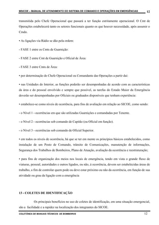 MSICOE – MANUAL DE ATENDIMENTO DO SISTEMA DE COMANDO E OPERAÇÕES EM EMERGÊNCIAS                     12

transmitida pelo Chefe Operacional que passará a ter função estritamente operacional. O Cmt de
Operações estabelecerá tanto os setores funcionais quanto os que houver necessidade, após assumir o
Cmdo.

• As ligações via Rádio se dão pela ordem:

- FASE 1 entre os Cmts de Guarnição:

- FASE 2 entre Cmt de Guarnição e Oficial de Área:

- FASE 3 entre Cmts de Área:

• por determinação do Chefe Operacional ou Comandante das Operações a partir dai:

• nas Unidades do Interior, as funções poderão ser desempenhadas de acordo com as características
da área e do pessoal envolvido e sempre que possível, as tarefas do Estado Maior da Emergência
deverão ser desempenhadas por Oficiais ou graduados disponíveis que tenham experiência:

• estabelece-se como níveis de ocorrência, para fins de avaliação em relação ao SICOE, como sendo:

- o Nível 1 - ocorrências em que são utilizadas Guarnições e comandadas por Tenente.

- o Nível 2 - ocorrências sob comando de Capitão (ou Oficial em função).

- o Nível 3 - ocorrências sob comando de Oficial Superior.

• em todos os níveis de ocorrência, há que se ter em mente os princípios básicos estabelecidos, como
instalação de um Posto de Comando, trânsito de Comunicações, manutenção de informações,
Segurança dos Trabalhos de Bombeiros, Plano de Atuação, avaliação da ocorrência e reestruturação;

• para fins de organização dos meios nos locais de emergência, tendo em vista o grande fluxo de
viaturas, pessoal, autoridades e outros ligados, ou não, à ocorrência, devem ser estabelecidas áreas de
trabalho, a fim de controlar quem pode ou deve estar próximo ou não da ocorrência, em função de sua
atividade ou grau da ligação com a emergência




13 - COLETES DE IDENTIFICAÇÃO

           Os principais benefícios no uso de coletes de identificação, em uma situação emergencial,
são a facilidade e a rapidez na localização dos integrantes do SICOE.
COLETÂNEA DE MANUAIS TÉCNICOS DE BOMBEIROS                                                        12
 