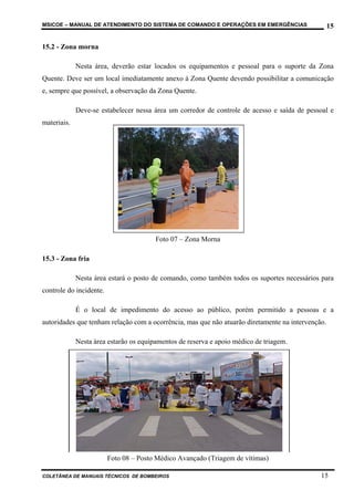 MSICOE – MANUAL DE ATENDIMENTO DO SISTEMA DE COMANDO E OPERAÇÕES EM EMERGÊNCIAS                    15

15.2 - Zona morna

             Nesta área, deverão estar locados os equipamentos e pessoal para o suporte da Zona
Quente. Deve ser um local imediatamente anexo à Zona Quente devendo possibilitar a comunicação
e, sempre que possível, a observação da Zona Quente.

             Deve-se estabelecer nessa área um corredor de controle de acesso e saída de pessoal e
materiais.




                                        Foto 07 – Zona Morna

15.3 - Zona fria

             Nesta área estará o posto de comando, como também todos os suportes necessários para
controle do incidente.

             É o local de impedimento do acesso ao público, porém permitido a pessoas e a
autoridades que tenham relação com a ocorrência, mas que não atuarão diretamente na intervenção.

             Nesta área estarão os equipamentos de reserva e apoio médico de triagem.




                         Foto 08 – Posto Médico Avançado (Triagem de vítimas)

COLETÂNEA DE MANUAIS TÉCNICOS DE BOMBEIROS                                                    15
 