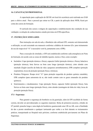MSICOE – MANUAL DE ATENDIMENTO DO SISTEMA DE COMANDO E OPERAÇÕES EM EMERGÊNCIAS                     17

16. CAPACITAÇÃO PROFISSIONAL

             A capacitação para a aplicação do SICOE em local de ocorrência será realizada nos EAB
para o efetivo atual. Para o pessoal que entrar no CB, a partir da aplicação deste MTB, ficará por
conta dos cursos de formação.

             O currículo dos cursos e estágios de capacitação e estabelecimento das condições de sua
validação e avaliação de conhecimentos estarão previstas em ETB específicas.

17. INSTRUÇÃO E SIMULADOS

             Para instruções em sala de aula, o Bombeiro não utilizará EPI, somente será demonstrada
a utilização, ou será executado seu manuseio conforme a didática do instrutor (Ex: para treinamento
de uso de roupa nível “A” é necessário vesti-la, juntamente com o EPR).

             Para a execução do simulado, o EPI será estabelecido conforme cada emergência em Nota
de Instrução, de acordo com as zonas de trabalho (quente, morna e fria), como exemplo:

•   Incêndios: Capa (proteção térmica e física), capacete Gallet (proteção térmica e física), balaclava
    (proteção térmica), bota Servus ou bota cano longo (proteção térmica), cinto alemão com
    machado Ziegler (auxílio da linha da vida e pequenos arrombamentos), EPR completo (proteção
    respiratória), luvas de proteção (proteção física e térmica);
•   Produtos Perigosos: Roupa nível “A” (para proteção requerida do produto químico atendido),
    EPR completo (para autonomia de ar, não tendo contato com os gases emanados do produto
    químico);
•   Soterramentos e desabamentos: Capa (proteção física), capacete Gallet (proteção física), bota
    Servus ou bota cano longo (proteção física), cinto alemão (montagem da linha da vida), luvas de
    proteção (proteção física).

17.1 - Segurança

             Para garantir a segurança do bombeiro ou da guarnição, além do EPI escolhido de forma
correta, deverão ser providenciados os seguintes materiais: Bolsa de primeiros-socorros, cilindro de
O2 portátil, prancha longa e uma dupla de bombeiros guarnecendo uma UR ou AR, com a finalidade
de dar o pronto atendimento a qualquer instruendo que venha a se ferir durante os treinamentos
práticos, transportando ao Hospital mais próximo, conforme estabelecido previamente em Plano de
Segurança.



COLETÂNEA DE MANUAIS TÉCNICOS DE BOMBEIROS                                                        17
 